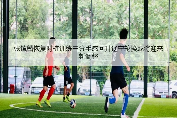 张镇麟恢复对抗训练三分手感回升辽宁轮换或将迎来新调整